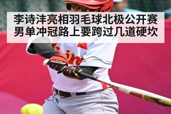 李诗沣亮相羽毛球北极公开赛 男单冲冠路上要跨过几道硬坎