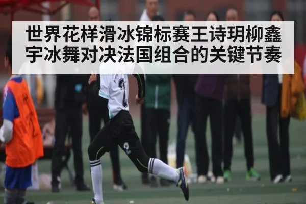 世界花样滑冰锦标赛王诗玥柳鑫宇冰舞对决法国组合的关键节奏